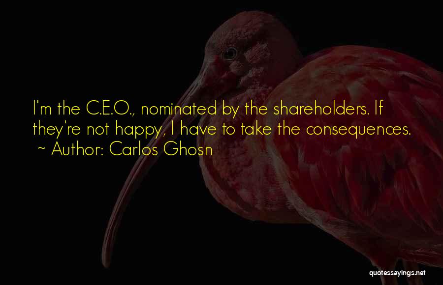 Carlos Ghosn Quotes: I'm The C.e.o., Nominated By The Shareholders. If They're Not Happy, I Have To Take The Consequences.