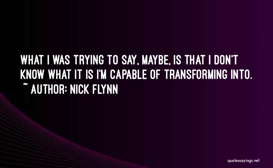 Nick Flynn Quotes: What I Was Trying To Say, Maybe, Is That I Don't Know What It Is I'm Capable Of Transforming Into.