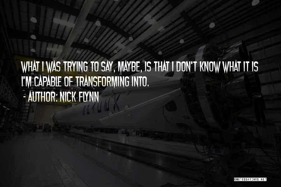 Nick Flynn Quotes: What I Was Trying To Say, Maybe, Is That I Don't Know What It Is I'm Capable Of Transforming Into.