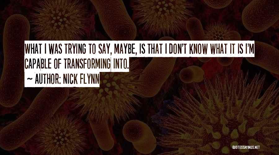 Nick Flynn Quotes: What I Was Trying To Say, Maybe, Is That I Don't Know What It Is I'm Capable Of Transforming Into.