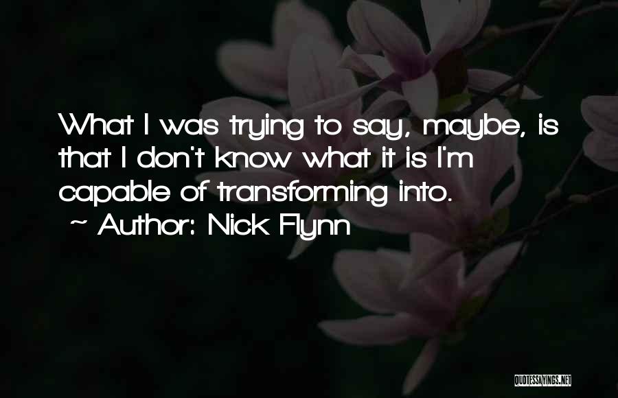 Nick Flynn Quotes: What I Was Trying To Say, Maybe, Is That I Don't Know What It Is I'm Capable Of Transforming Into.