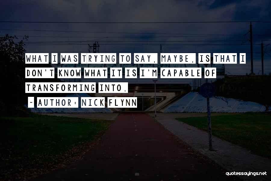 Nick Flynn Quotes: What I Was Trying To Say, Maybe, Is That I Don't Know What It Is I'm Capable Of Transforming Into.