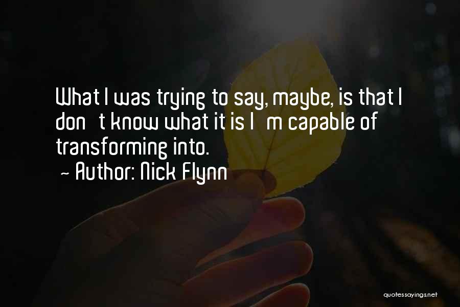 Nick Flynn Quotes: What I Was Trying To Say, Maybe, Is That I Don't Know What It Is I'm Capable Of Transforming Into.