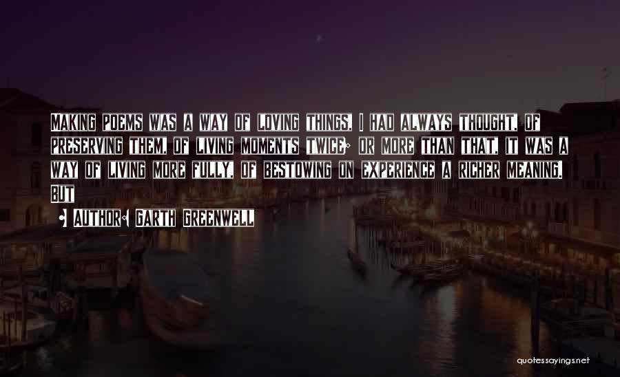 Garth Greenwell Quotes: Making Poems Was A Way Of Loving Things, I Had Always Thought, Of Preserving Them, Of Living Moments Twice; Or