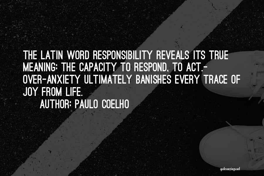 Paulo Coelho Quotes: The Latin Word Responsibility Reveals Its True Meaning: The Capacity To Respond, To Act.- Over-anxiety Ultimately Banishes Every Trace Of