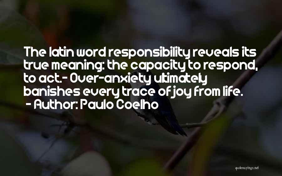 Paulo Coelho Quotes: The Latin Word Responsibility Reveals Its True Meaning: The Capacity To Respond, To Act.- Over-anxiety Ultimately Banishes Every Trace Of