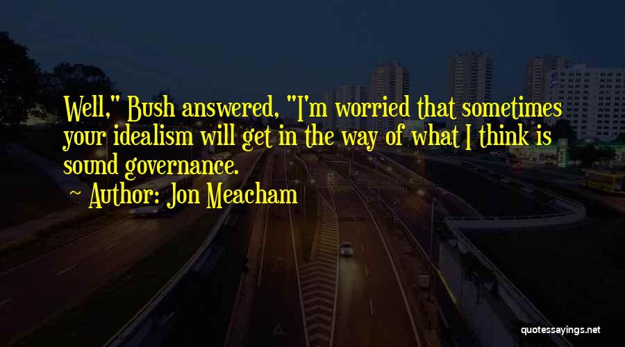 Jon Meacham Quotes: Well, Bush Answered, I'm Worried That Sometimes Your Idealism Will Get In The Way Of What I Think Is Sound