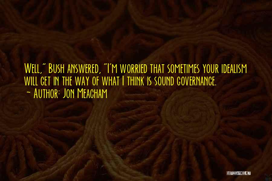 Jon Meacham Quotes: Well, Bush Answered, I'm Worried That Sometimes Your Idealism Will Get In The Way Of What I Think Is Sound