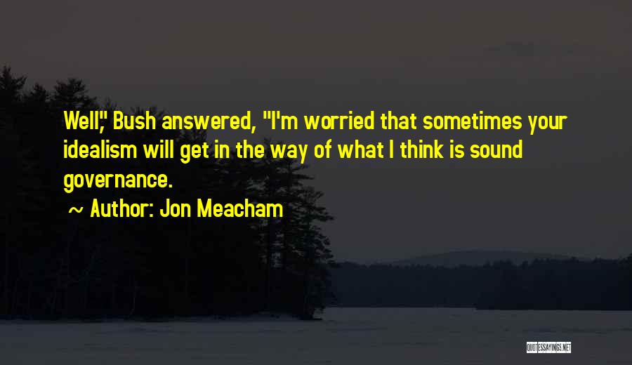 Jon Meacham Quotes: Well, Bush Answered, I'm Worried That Sometimes Your Idealism Will Get In The Way Of What I Think Is Sound