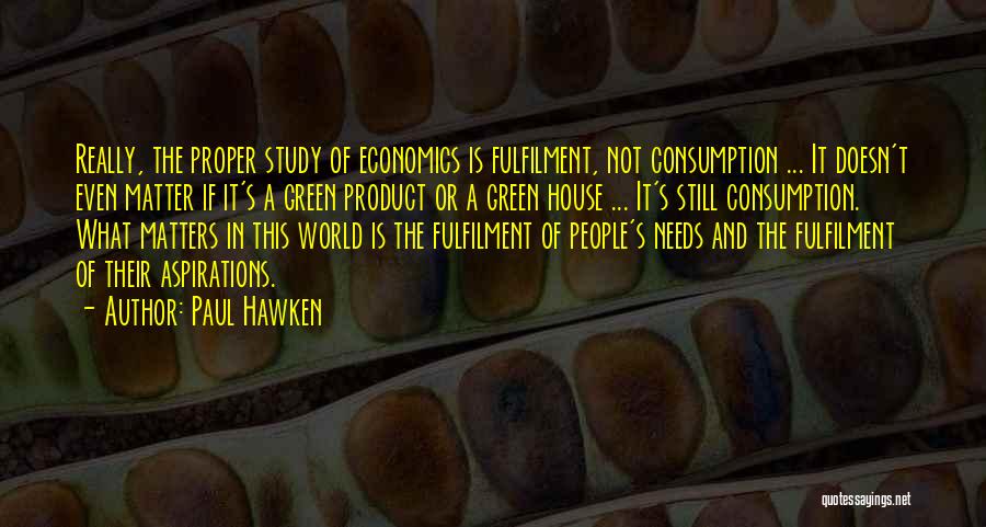 Paul Hawken Quotes: Really, The Proper Study Of Economics Is Fulfilment, Not Consumption ... It Doesn't Even Matter If It's A Green Product