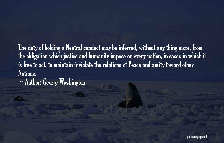 George Washington Quotes: The Duty Of Holding A Neutral Conduct May Be Inferred, Without Any Thing More, From The Obligation Which Justice And