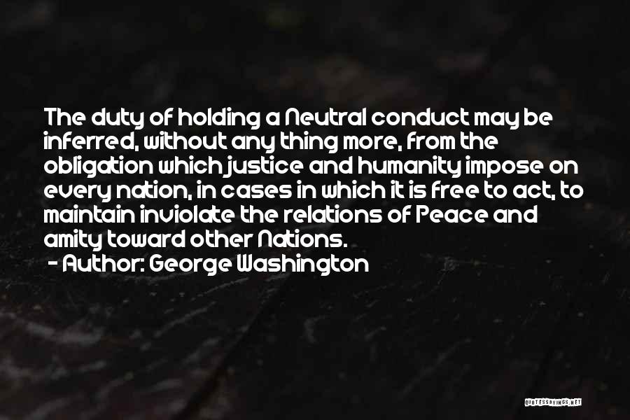 George Washington Quotes: The Duty Of Holding A Neutral Conduct May Be Inferred, Without Any Thing More, From The Obligation Which Justice And