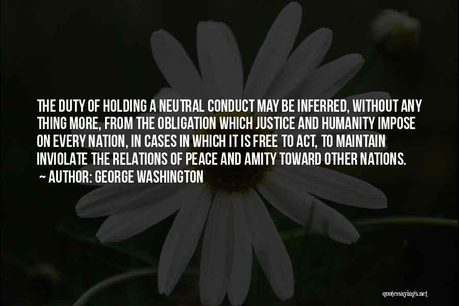 George Washington Quotes: The Duty Of Holding A Neutral Conduct May Be Inferred, Without Any Thing More, From The Obligation Which Justice And