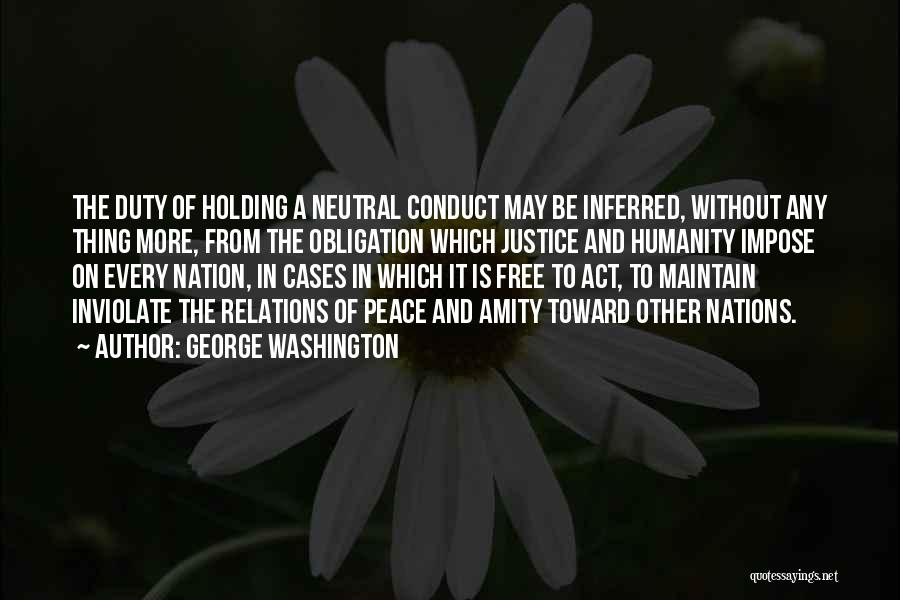 George Washington Quotes: The Duty Of Holding A Neutral Conduct May Be Inferred, Without Any Thing More, From The Obligation Which Justice And