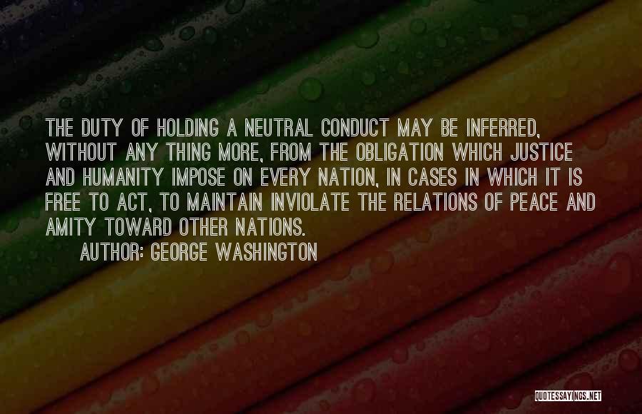 George Washington Quotes: The Duty Of Holding A Neutral Conduct May Be Inferred, Without Any Thing More, From The Obligation Which Justice And