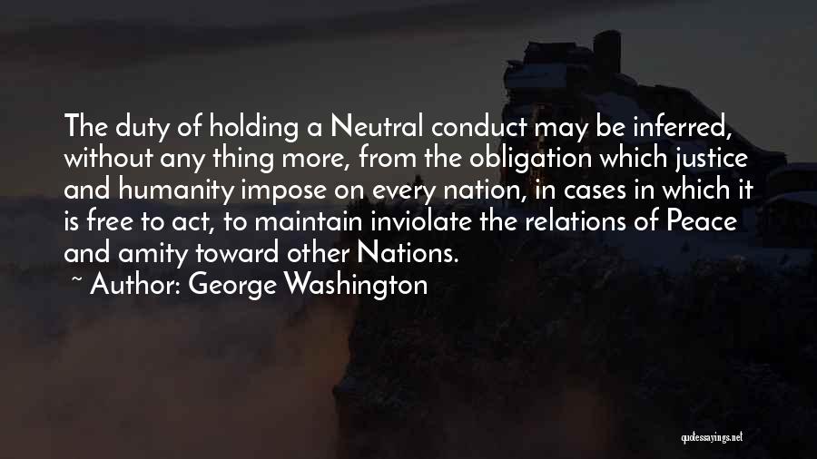 George Washington Quotes: The Duty Of Holding A Neutral Conduct May Be Inferred, Without Any Thing More, From The Obligation Which Justice And