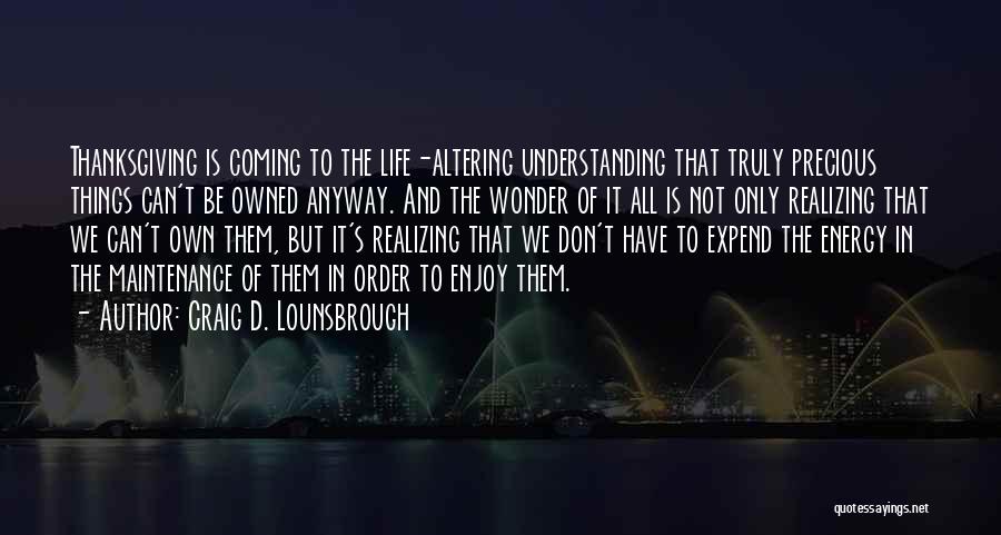 Craig D. Lounsbrough Quotes: Thanksgiving Is Coming To The Life-altering Understanding That Truly Precious Things Can't Be Owned Anyway. And The Wonder Of It