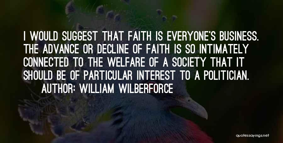 William Wilberforce Quotes: I Would Suggest That Faith Is Everyone's Business. The Advance Or Decline Of Faith Is So Intimately Connected To The