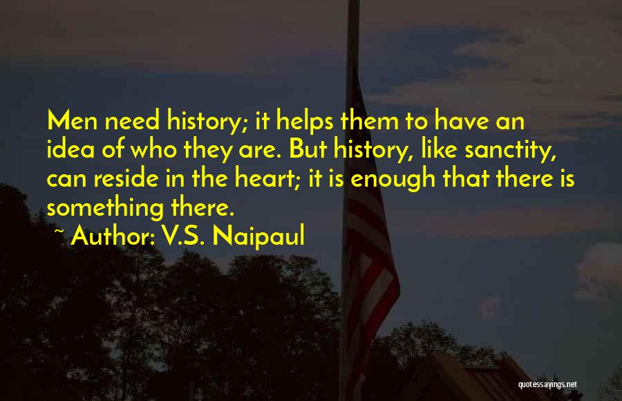 V.S. Naipaul Quotes: Men Need History; It Helps Them To Have An Idea Of Who They Are. But History, Like Sanctity, Can Reside