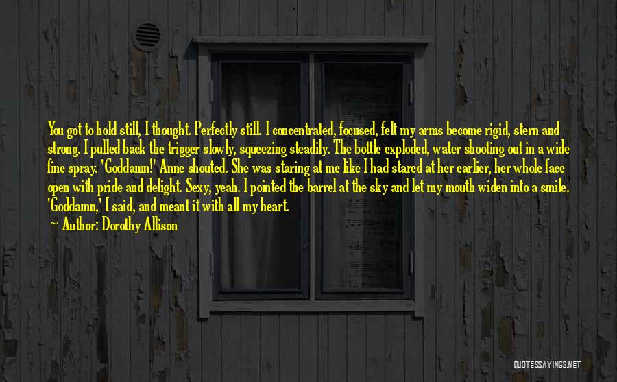 Dorothy Allison Quotes: You Got To Hold Still, I Thought. Perfectly Still. I Concentrated, Focused, Felt My Arms Become Rigid, Stern And Strong.