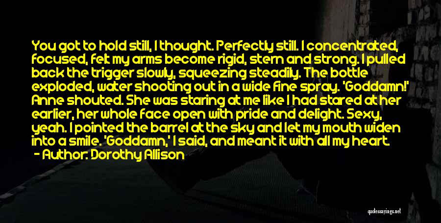 Dorothy Allison Quotes: You Got To Hold Still, I Thought. Perfectly Still. I Concentrated, Focused, Felt My Arms Become Rigid, Stern And Strong.