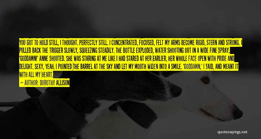 Dorothy Allison Quotes: You Got To Hold Still, I Thought. Perfectly Still. I Concentrated, Focused, Felt My Arms Become Rigid, Stern And Strong.