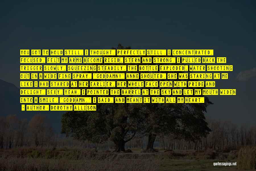 Dorothy Allison Quotes: You Got To Hold Still, I Thought. Perfectly Still. I Concentrated, Focused, Felt My Arms Become Rigid, Stern And Strong.