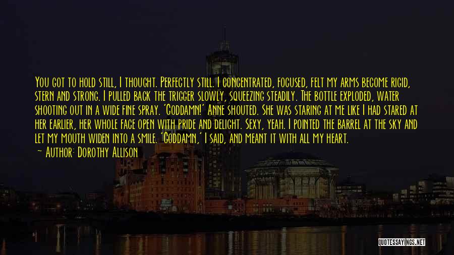 Dorothy Allison Quotes: You Got To Hold Still, I Thought. Perfectly Still. I Concentrated, Focused, Felt My Arms Become Rigid, Stern And Strong.