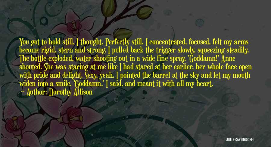 Dorothy Allison Quotes: You Got To Hold Still, I Thought. Perfectly Still. I Concentrated, Focused, Felt My Arms Become Rigid, Stern And Strong.