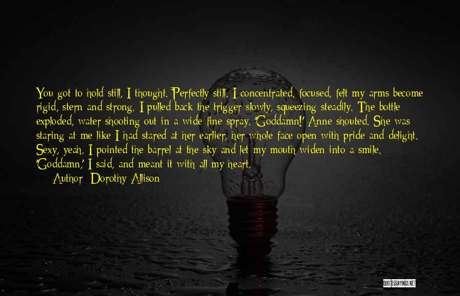 Dorothy Allison Quotes: You Got To Hold Still, I Thought. Perfectly Still. I Concentrated, Focused, Felt My Arms Become Rigid, Stern And Strong.