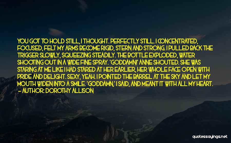 Dorothy Allison Quotes: You Got To Hold Still, I Thought. Perfectly Still. I Concentrated, Focused, Felt My Arms Become Rigid, Stern And Strong.