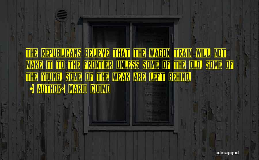 Mario Cuomo Quotes: The Republicans Believe That The Wagon Train Will Not Make It To The Frontier Unless Some Of The Old, Some