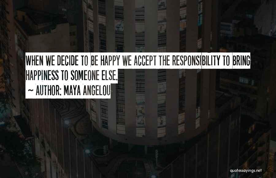 Maya Angelou Quotes: When We Decide To Be Happy We Accept The Responsibility To Bring Happiness To Someone Else.