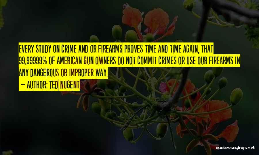 Ted Nugent Quotes: Every Study On Crime And Or Firearms Proves Time And Time Again, That 99.99999% Of American Gun Owners Do Not