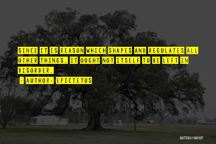 Epictetus Quotes: Since It Is Reason Which Shapes And Regulates All Other Things, It Ought Not Itself To Be Left In Disorder.