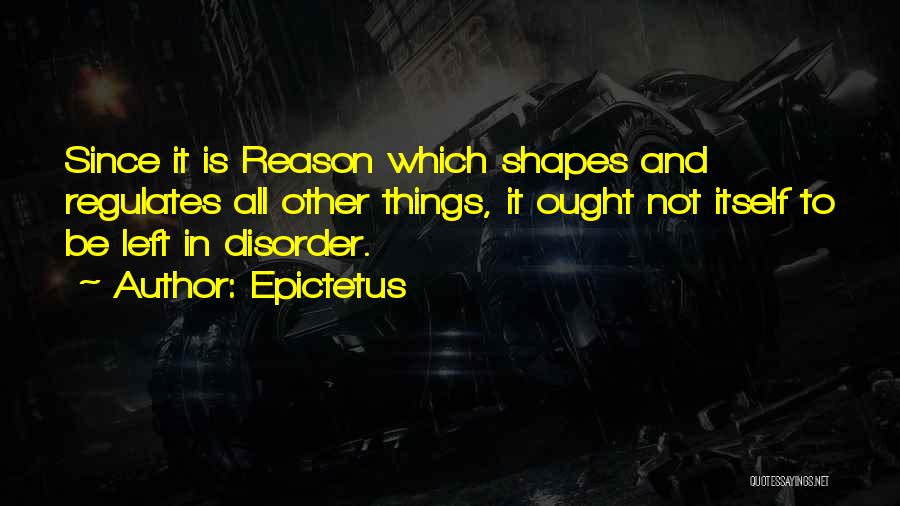 Epictetus Quotes: Since It Is Reason Which Shapes And Regulates All Other Things, It Ought Not Itself To Be Left In Disorder.