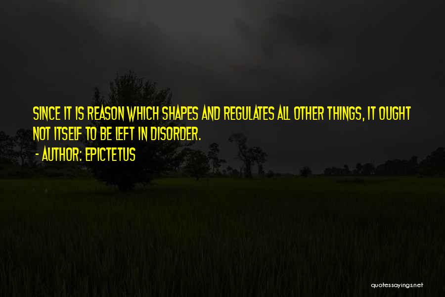 Epictetus Quotes: Since It Is Reason Which Shapes And Regulates All Other Things, It Ought Not Itself To Be Left In Disorder.