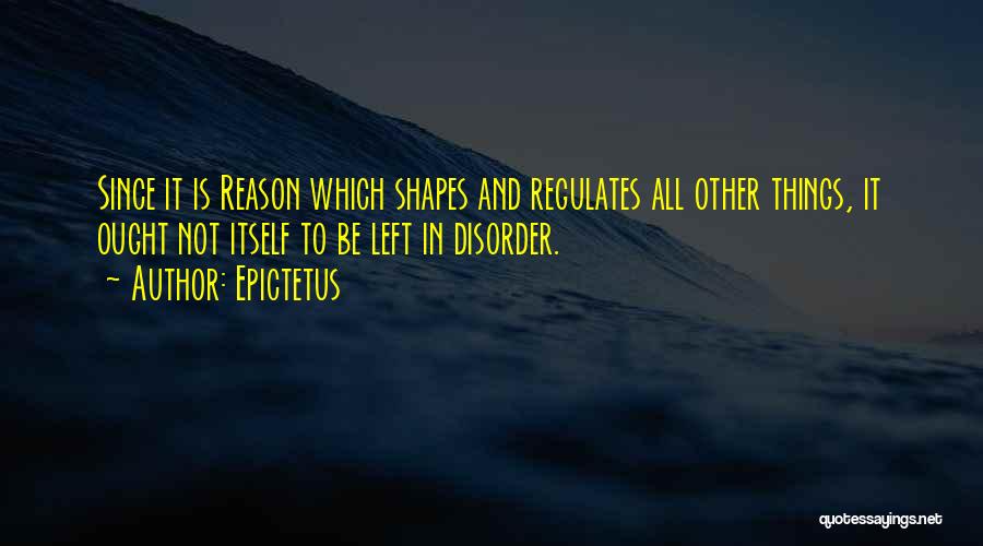 Epictetus Quotes: Since It Is Reason Which Shapes And Regulates All Other Things, It Ought Not Itself To Be Left In Disorder.