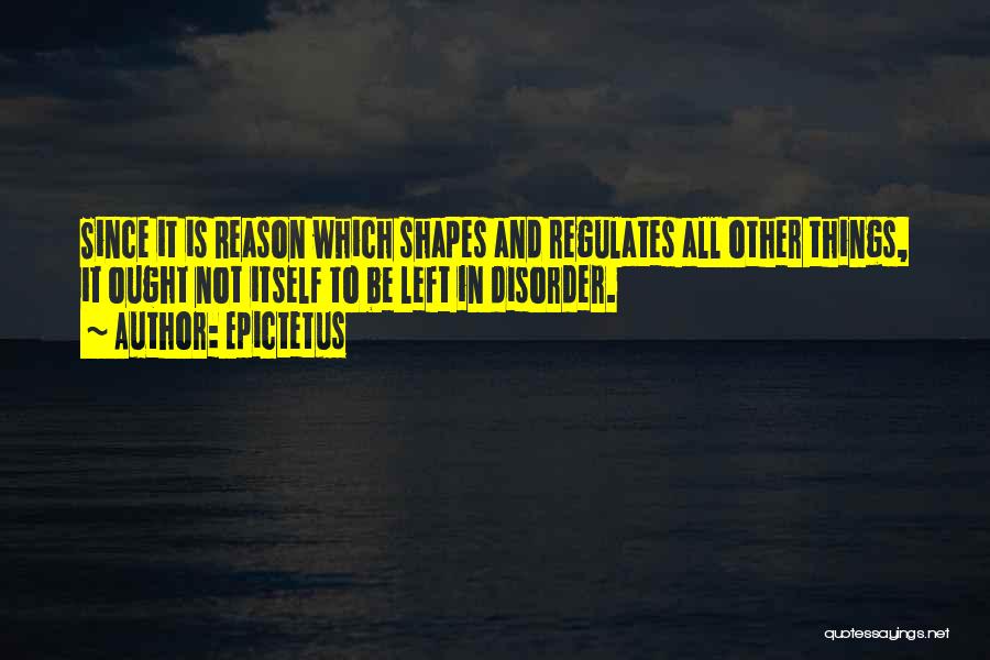 Epictetus Quotes: Since It Is Reason Which Shapes And Regulates All Other Things, It Ought Not Itself To Be Left In Disorder.