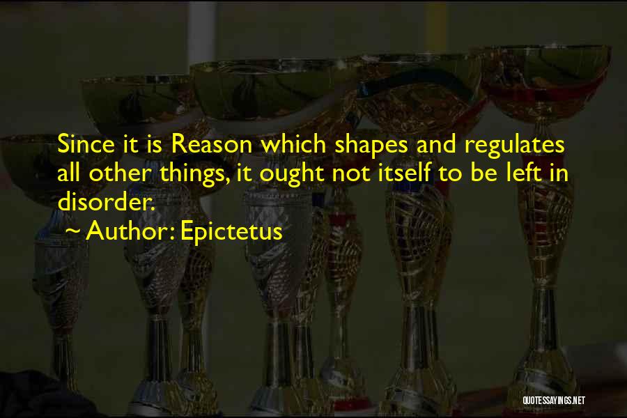 Epictetus Quotes: Since It Is Reason Which Shapes And Regulates All Other Things, It Ought Not Itself To Be Left In Disorder.