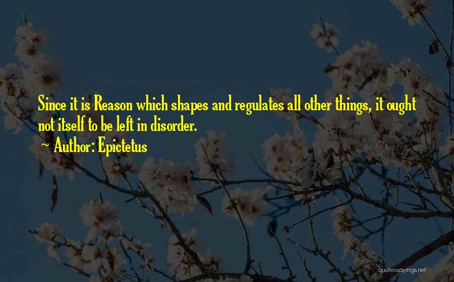 Epictetus Quotes: Since It Is Reason Which Shapes And Regulates All Other Things, It Ought Not Itself To Be Left In Disorder.