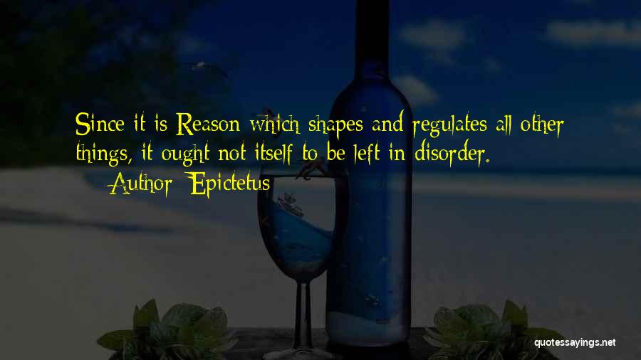 Epictetus Quotes: Since It Is Reason Which Shapes And Regulates All Other Things, It Ought Not Itself To Be Left In Disorder.