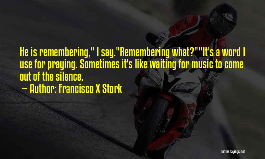 Francisco X Stork Quotes: He Is Remembering, I Say.remembering What?it's A Word I Use For Praying. Sometimes It's Like Waiting For Music To Come