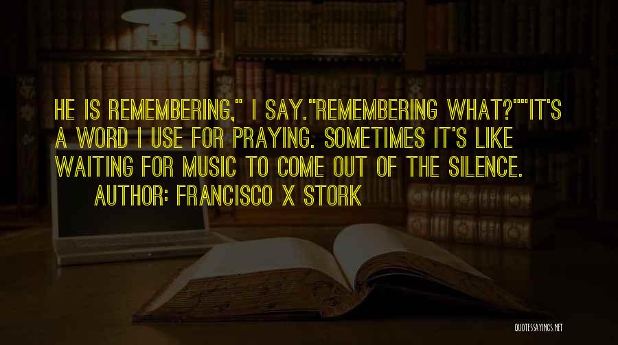 Francisco X Stork Quotes: He Is Remembering, I Say.remembering What?it's A Word I Use For Praying. Sometimes It's Like Waiting For Music To Come