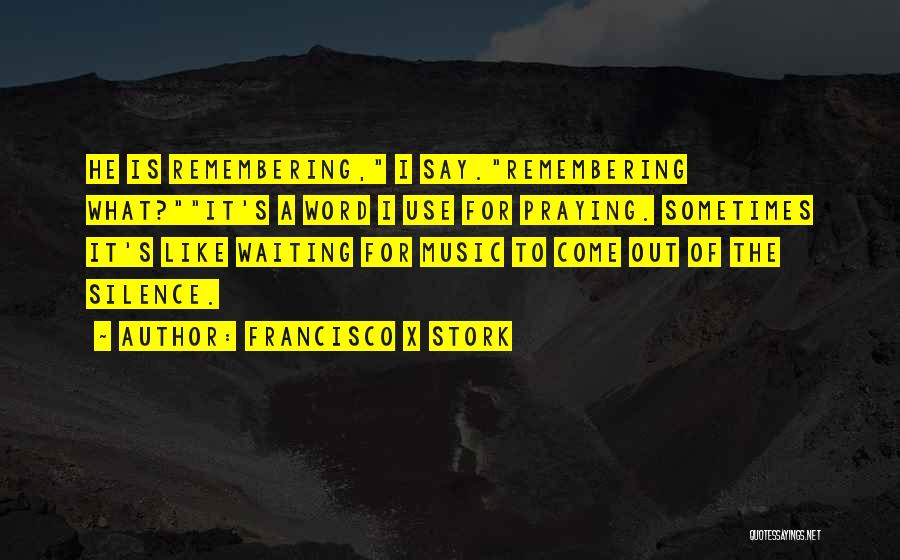 Francisco X Stork Quotes: He Is Remembering, I Say.remembering What?it's A Word I Use For Praying. Sometimes It's Like Waiting For Music To Come