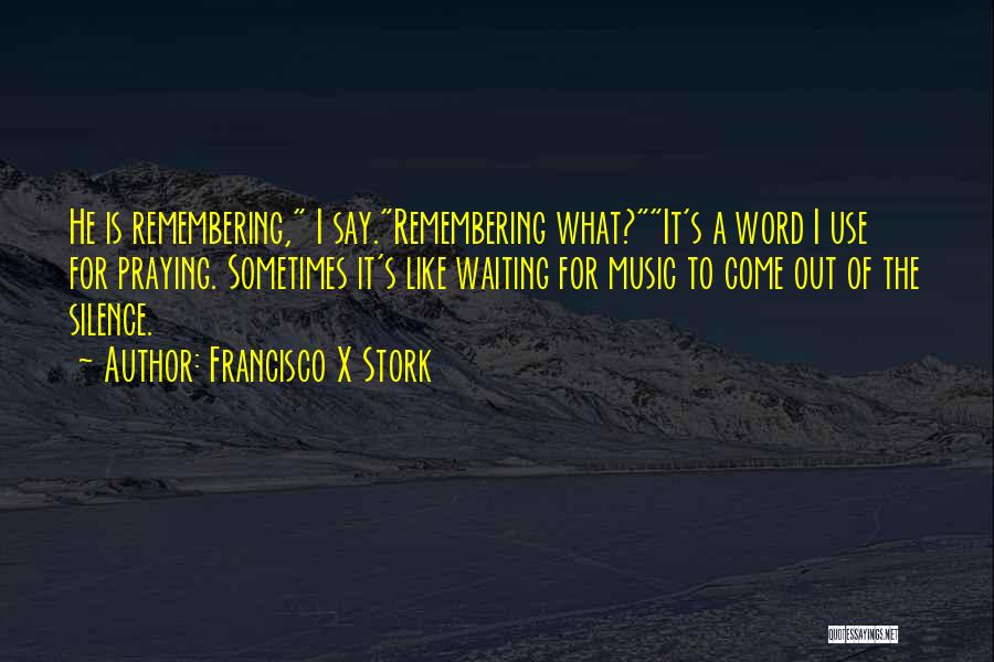 Francisco X Stork Quotes: He Is Remembering, I Say.remembering What?it's A Word I Use For Praying. Sometimes It's Like Waiting For Music To Come