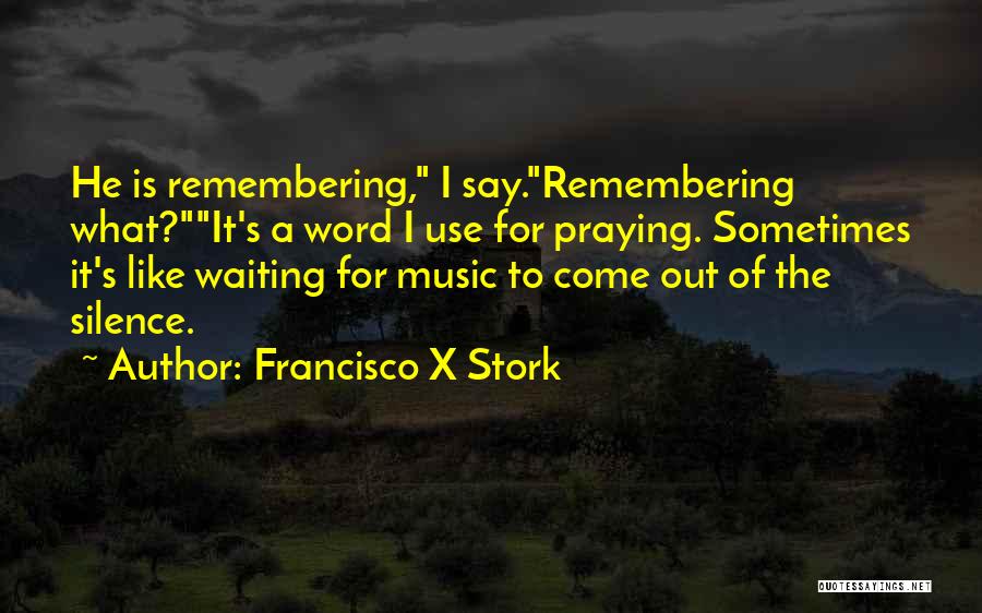 Francisco X Stork Quotes: He Is Remembering, I Say.remembering What?it's A Word I Use For Praying. Sometimes It's Like Waiting For Music To Come