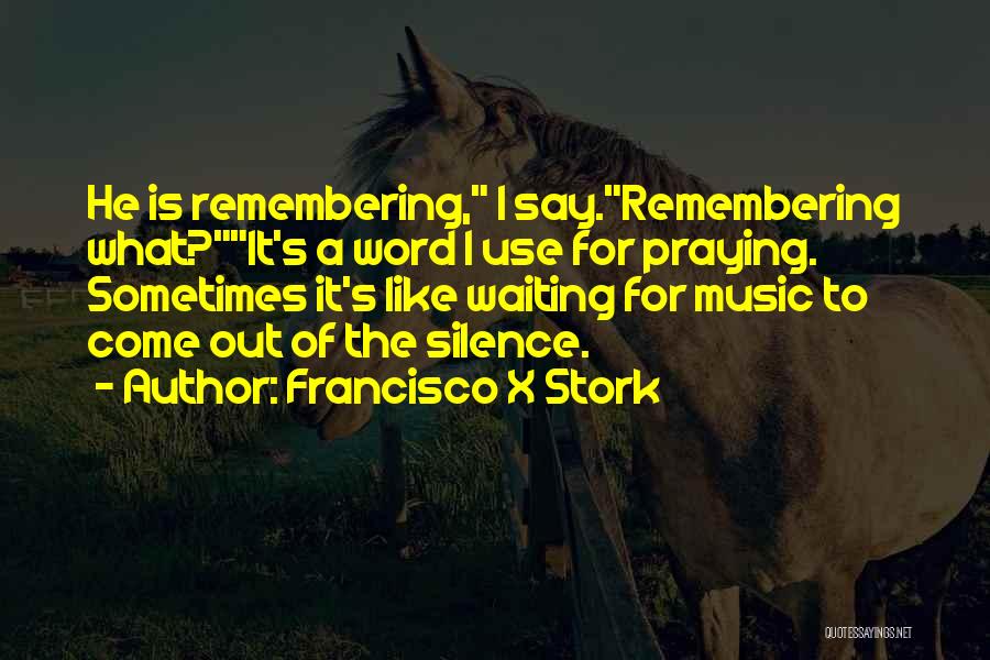 Francisco X Stork Quotes: He Is Remembering, I Say.remembering What?it's A Word I Use For Praying. Sometimes It's Like Waiting For Music To Come