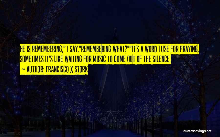 Francisco X Stork Quotes: He Is Remembering, I Say.remembering What?it's A Word I Use For Praying. Sometimes It's Like Waiting For Music To Come