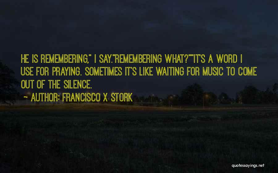 Francisco X Stork Quotes: He Is Remembering, I Say.remembering What?it's A Word I Use For Praying. Sometimes It's Like Waiting For Music To Come
